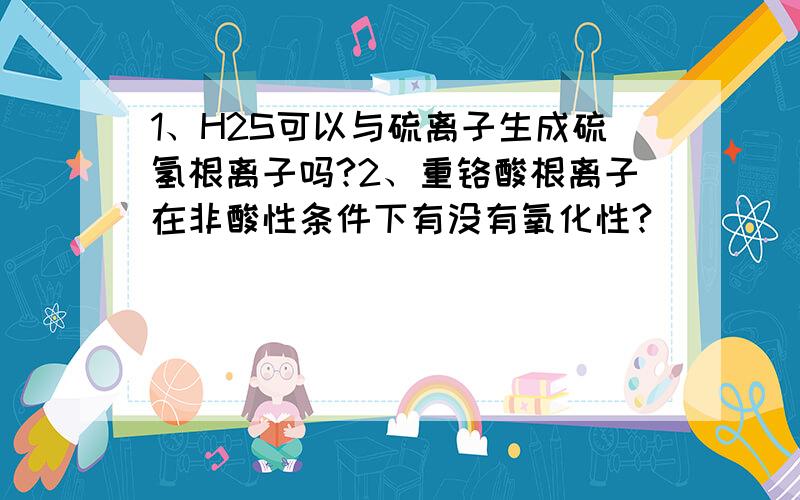 1、H2S可以与硫离子生成硫氢根离子吗?2、重铬酸根离子在非酸性条件下有没有氧化性?