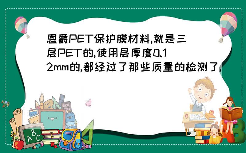 恩爵PET保护膜材料,就是三层PET的,使用层厚度0.12mm的,都经过了那些质量的检测了,