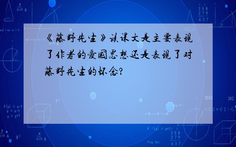 《藤野先生》该课文是主要表现了作者的爱国思想还是表现了对藤野先生的怀念?