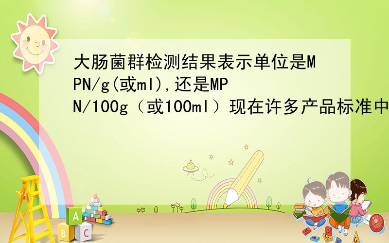 大肠菌群检测结果表示单位是MPN/g(或ml),还是MPN/100g（或100ml）现在许多产品标准中的大肠菌群的结果单位仍是MPN/100g(或100ml),而4789.3-2010中的MPN表以MPN/g(或ml)表示,可不可以直接将数值乘以100作