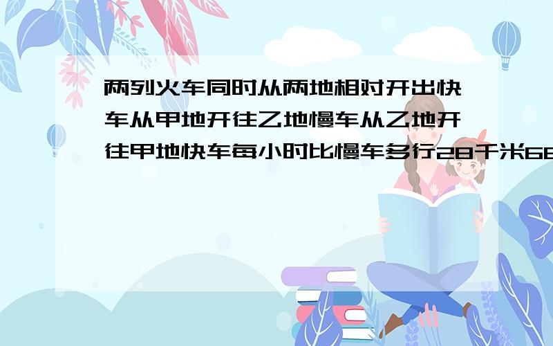 两列火车同时从两地相对开出快车从甲地开往乙地慢车从乙地开往甲地快车每小时比慢车多行28千米66小时相遇相遇后继续按原方向前进又经过三小时快车到达乙地这时慢车距离甲地 还有多