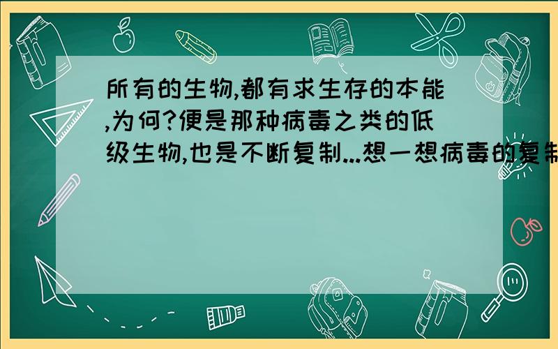 所有的生物,都有求生存的本能,为何?便是那种病毒之类的低级生物,也是不断复制...想一想病毒的复制...突然有些迷惘...这种低级生物...侵害了很多高级一些的物种（这方面有意见保留）...然