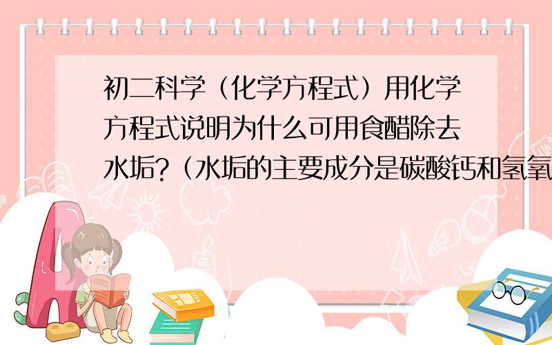 初二科学（化学方程式）用化学方程式说明为什么可用食醋除去水垢?（水垢的主要成分是碳酸钙和氢氧化镁）(食醋中含有醋酸）