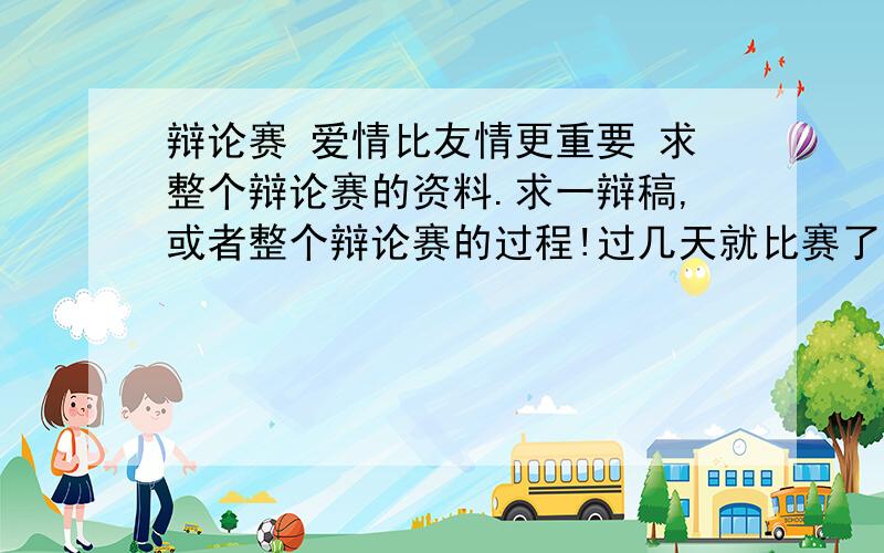 辩论赛 爱情比友情更重要 求整个辩论赛的资料.求一辩稿,或者整个辩论赛的过程!过几天就比赛了.最好详细一点.好的再提高悬赏!我是正方,爱情比友情更重要,求爱情有什么优点是友情无法替