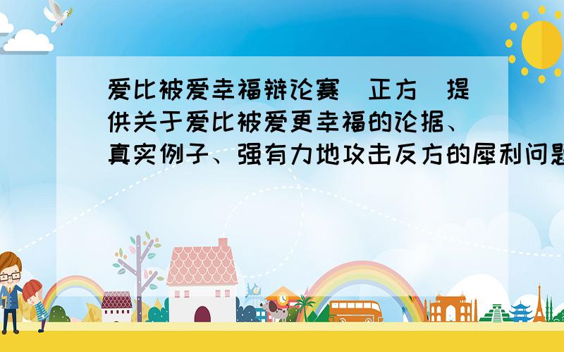 爱比被爱幸福辩论赛（正方）提供关于爱比被爱更幸福的论据、真实例子、强有力地攻击反方的犀利问题、还要反方有可能会对我方提出的问题和应对答案!越多越好!救人一命胜造七级浮屠!