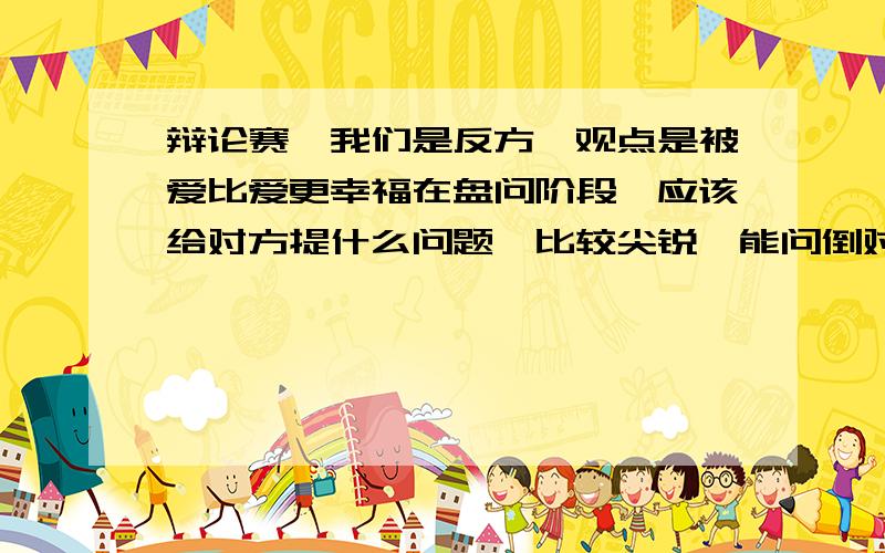 辩论赛,我们是反方,观点是被爱比爱更幸福在盘问阶段,应该给对方提什么问题,比较尖锐,能问倒对方?