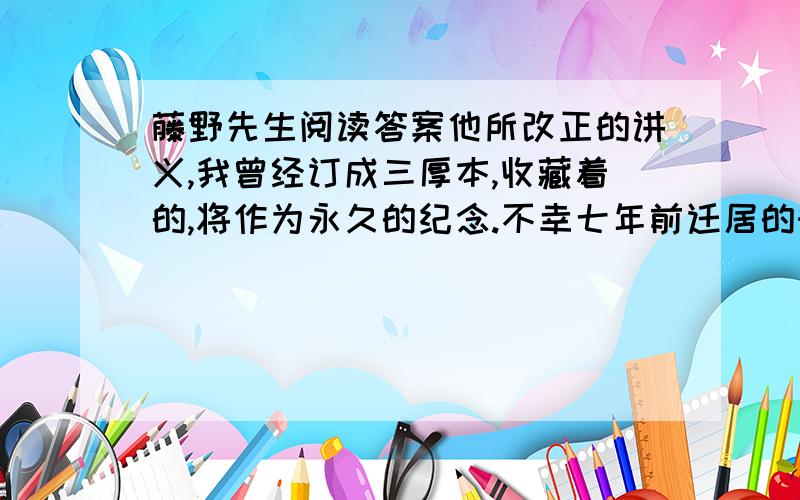 藤野先生阅读答案他所改正的讲义,我曾经订成三厚本,收藏着的,将作为永久的纪念.不幸七年前迁居的时候,中途毁坏了一口书箱,失去半箱书,恰巧这讲义也遗失在内了.责成运送局去找寻,寂无