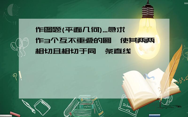 作图题(平面几何)...急求作3个互不重叠的圆,使其两两相切且相切于同一条直线