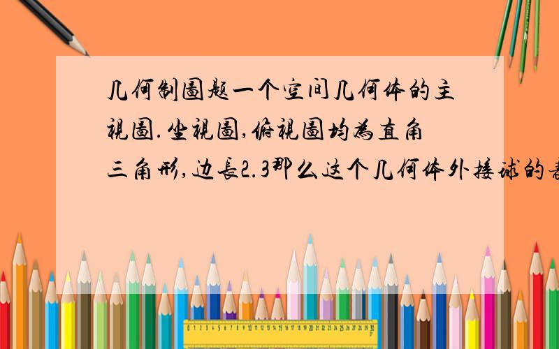 几何制图题一个空间几何体的主视图.坐视图,俯视图均为直角三角形,边长2.3那么这个几何体外接球的表面积为?