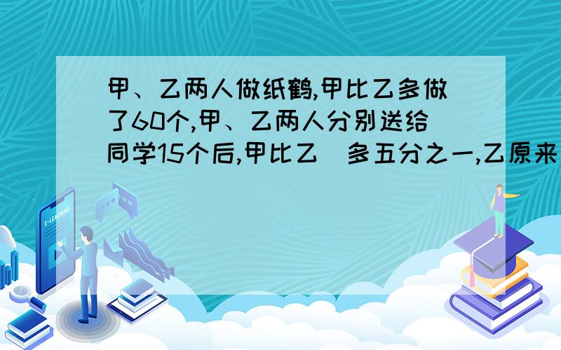 甲、乙两人做纸鹤,甲比乙多做了60个,甲、乙两人分别送给同学15个后,甲比乙​多五分之一,乙原来少个纸鹤?