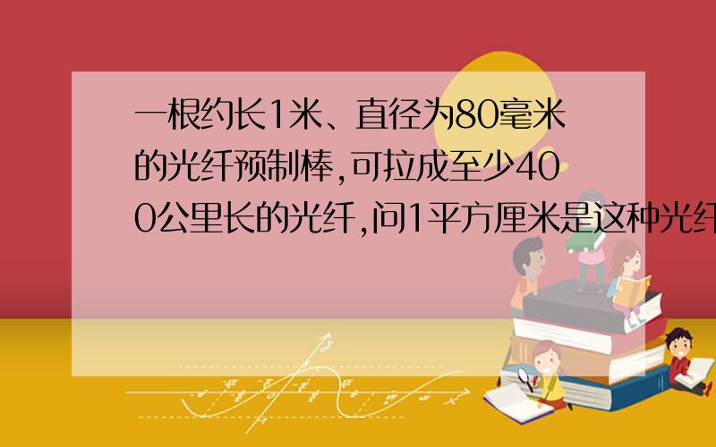 一根约长1米、直径为80毫米的光纤预制棒,可拉成至少400公里长的光纤,问1平方厘米是这种光纤的横截面积的少倍