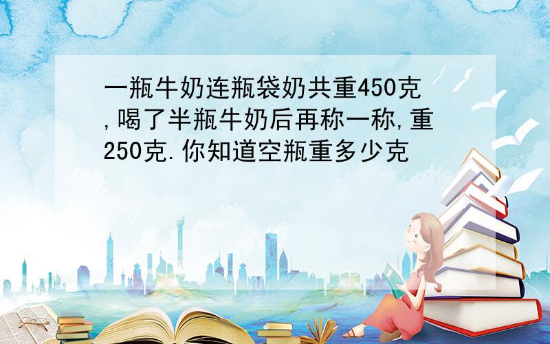 一瓶牛奶连瓶袋奶共重450克,喝了半瓶牛奶后再称一称,重250克.你知道空瓶重多少克