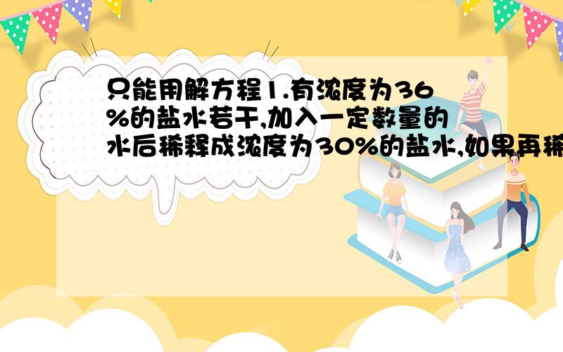 只能用解方程1.有浓度为36%的盐水若干,加入一定数量的水后稀释成浓度为30%的盐水,如果再稀释成浓度为24%的盐水,还需要加的水量是上次加水的几倍?2.从甲地到乙地的公路,只有上坡路和下坡