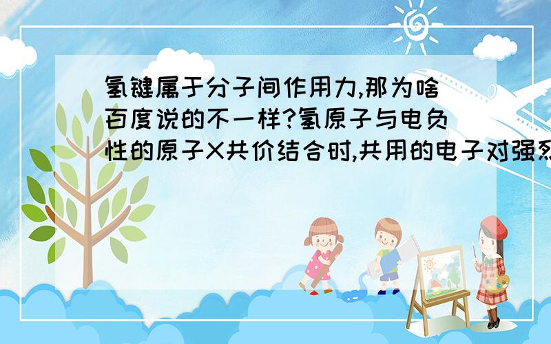 氢键属于分子间作用力,那为啥百度说的不一样?氢原子与电负性的原子X共价结合时,共用的电子对强烈地偏向X的一边,使氢原子带有部分正电荷,能再与另一个电负性高而半径较小的原子Y结合,