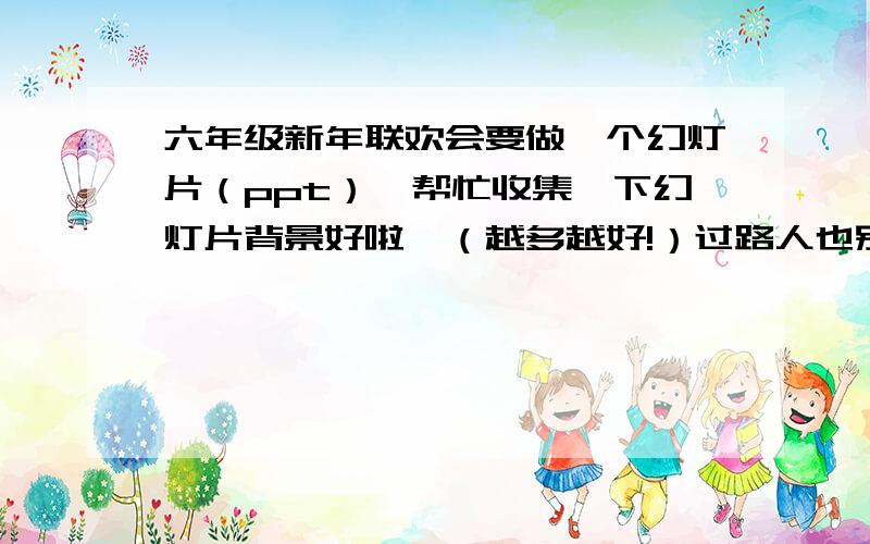 六年级新年联欢会要做一个幻灯片（ppt）,帮忙收集一下幻灯片背景好啦,（越多越好!）过路人也别闲着,有什么给什么,没关系.三个臭皮匠赛过诸葛亮,一起来帮帮忙把!好心的各位大虾们.这我