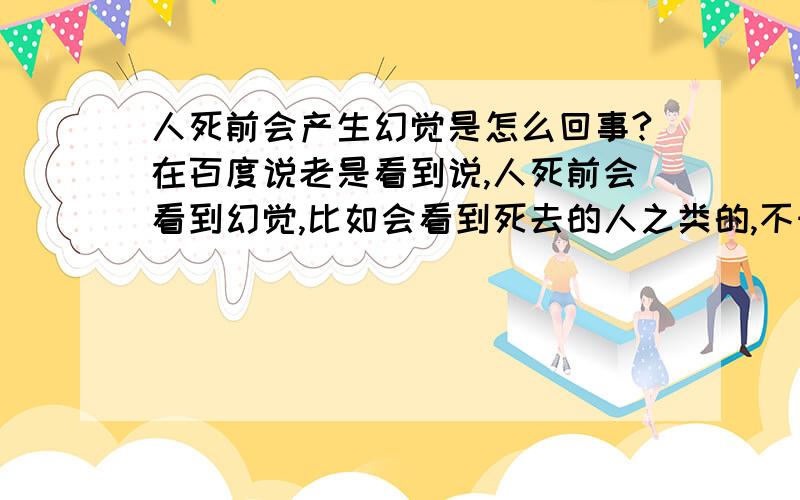 人死前会产生幻觉是怎么回事?在百度说老是看到说,人死前会看到幻觉,比如会看到死去的人之类的,不知道是不是真的