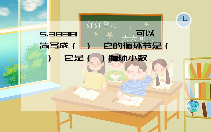 5.3838``````可以简写成（ ）,它的循环节是（ ）,它是（ ）循环小数