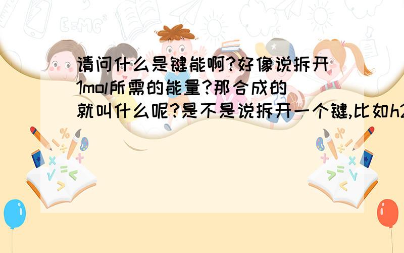 请问什么是键能啊?好像说拆开1mol所需的能量?那合成的就叫什么呢?是不是说拆开一个键,比如h2的需要这么多能量,那么合成需要的能量是不是也是这么多啊?还有就是比如说生成物具备的能量,