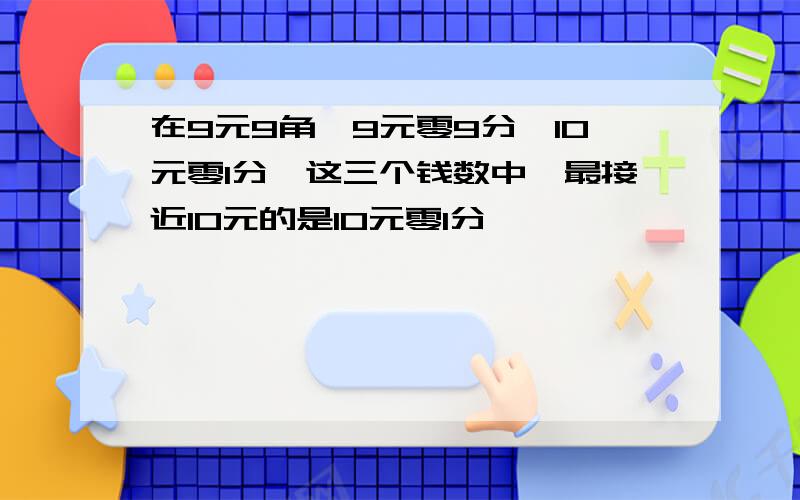 在9元9角,9元零9分,10元零1分,这三个钱数中,最接近10元的是10元零1分