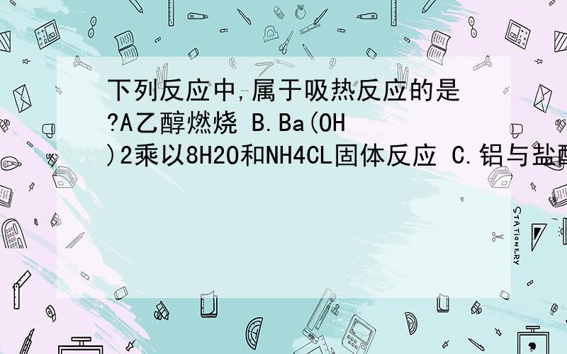 下列反应中,属于吸热反应的是?A乙醇燃烧 B.Ba(OH)2乘以8H2O和NH4CL固体反应 C.铝与盐酸反应 D.盐酸和氢氧化钠反应