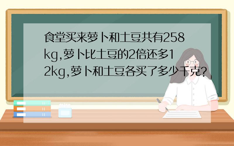 食堂买来萝卜和土豆共有258kg,萝卜比土豆的2倍还多12kg,萝卜和土豆各买了多少千克?