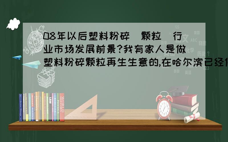 08年以后塑料粉碎（颗粒）行业市场发展前景?我有家人是做塑料粉碎颗粒再生生意的,在哈尔滨已经做了十年,但是今年奥运过后,回收料和再生料的价格都下跌了,哪位高人帮忙分析一下未来在