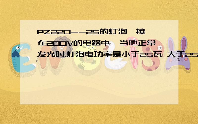 PZ220--25的灯泡,接在200V的电路中,当他正常发光时.灯泡电功率是小于25瓦 大于25瓦 登于25瓦 无法确定 选哪个?