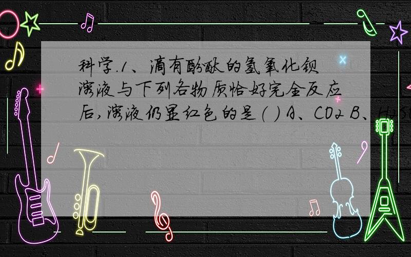 科学.1、滴有酚酞的氢氧化钡溶液与下列各物质恰好完全反应后,溶液仍显红色的是（ ） A、CO2 B、H2SO4 C、Na2CO3 D、HCl