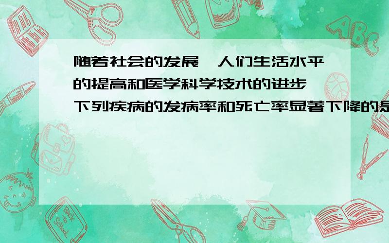 随着社会的发展,人们生活水平的提高和医学科学技术的进步,下列疾病的发病率和死亡率显著下降的是( )A传染病 B动脉粥样硬化 C碍症 D冠心病最好能解释下