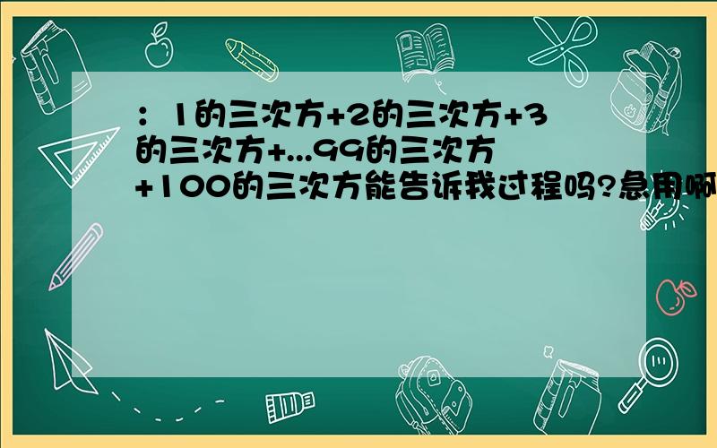 ：1的三次方+2的三次方+3的三次方+...99的三次方+100的三次方能告诉我过程吗?急用啊