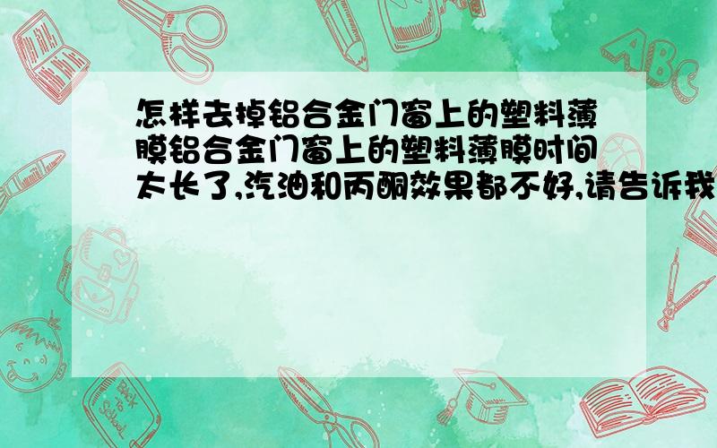 怎样去掉铝合金门窗上的塑料薄膜铝合金门窗上的塑料薄膜时间太长了,汽油和丙酮效果都不好,请告诉我更好的方法,急.什么样的硬塑料能挂掉铝合金上的薄膜,急.