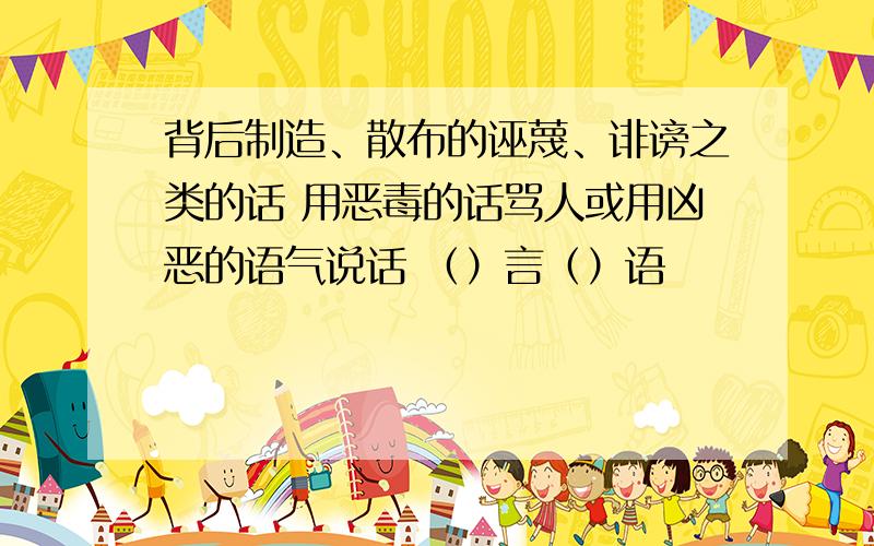 背后制造、散布的诬蔑、诽谤之类的话 用恶毒的话骂人或用凶恶的语气说话 （）言（）语