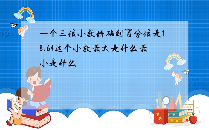 一个三位小数精确到百分位是18.64这个小数最大是什么最小是什么