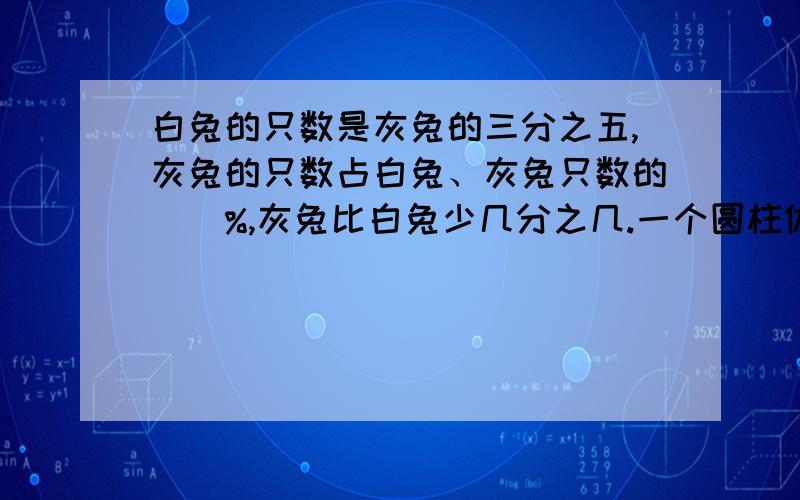 白兔的只数是灰兔的三分之五,灰兔的只数占白兔、灰兔只数的（）%,灰兔比白兔少几分之几.一个圆柱体和一个圆锥体高相等,底面积的比是1:4,圆柱与圆锥的体积比是（)3、底面积是28.26平方厘