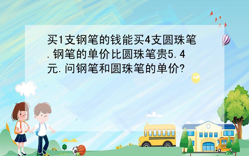 买1支钢笔的钱能买4支圆珠笔.钢笔的单价比圆珠笔贵5.4元.问钢笔和圆珠笔的单价?