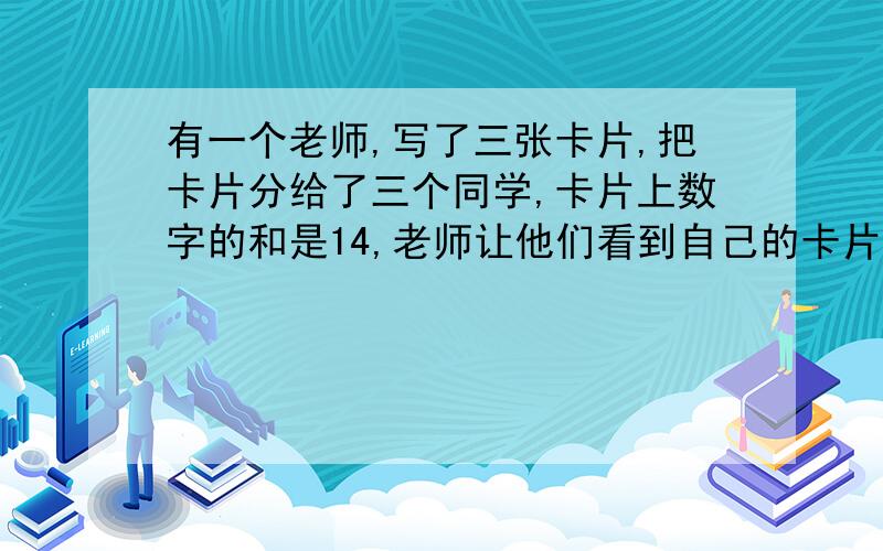 有一个老师,写了三张卡片,把卡片分给了三个同学,卡片上数字的和是14,老师让他们看到自己的卡片,要说出其他两个卡片上的数字A同学看到卡片后说：“B同学和C同学数字不同.”B同学看到卡