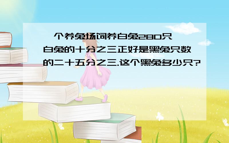 一个养兔场饲养白兔280只,白兔的十分之三正好是黑兔只数的二十五分之三.这个黑兔多少只?