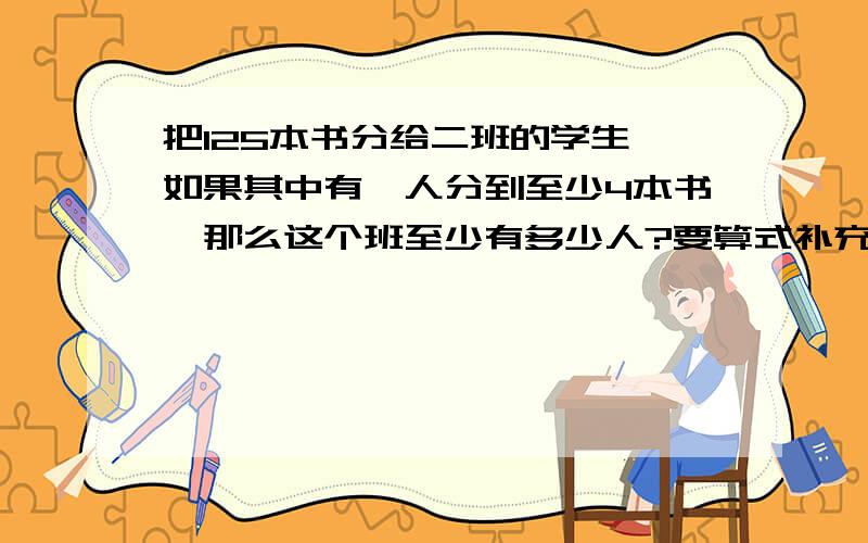 把125本书分给二班的学生,如果其中有一人分到至少4本书,那么这个班至少有多少人?要算式补充要把算式给写出来