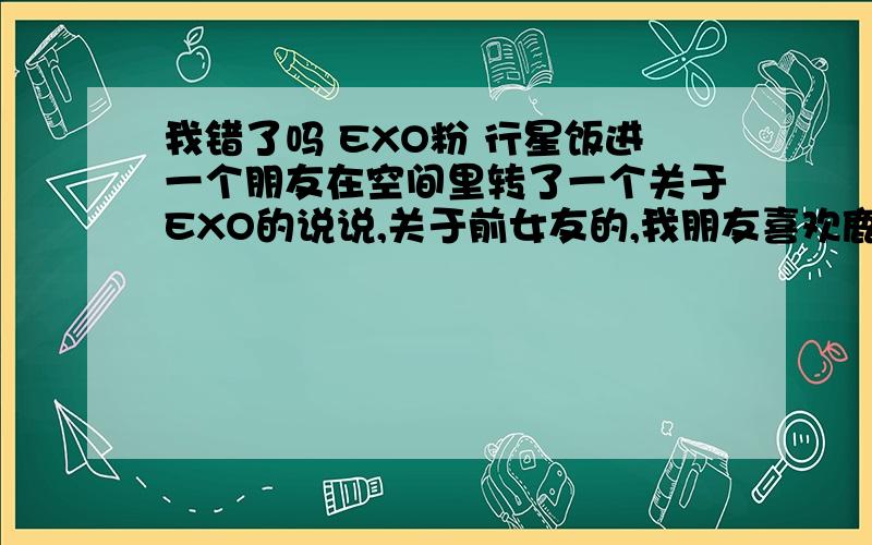 我错了吗 EXO粉 行星饭进一个朋友在空间里转了一个关于EXO的说说,关于前女友的,我朋友喜欢鹿晗,我喜欢韬,我回复了一句爆料女友的贴我从来不信,然后她说这是亲口承认的,我就问了问哪个