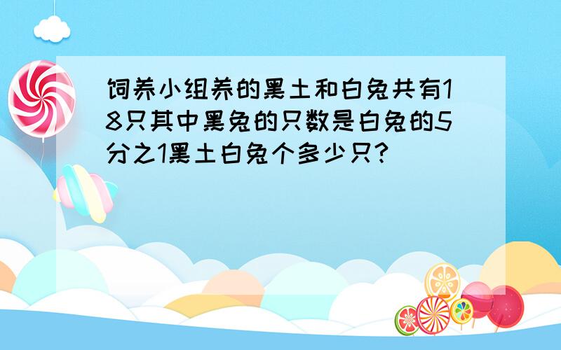 饲养小组养的黑土和白兔共有18只其中黑兔的只数是白兔的5分之1黑土白兔个多少只?