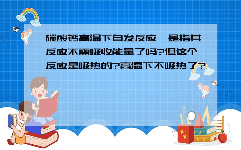 碳酸钙高温下自发反应,是指其反应不需吸收能量了吗?但这个反应是吸热的?高温下不吸热了?