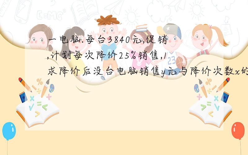 一电脑.每台3840元,促销,计划每次降价25%销售,1求降价后没台电脑销售y元与降价次数x的关系式2至少降价多少次 售价不超过1620