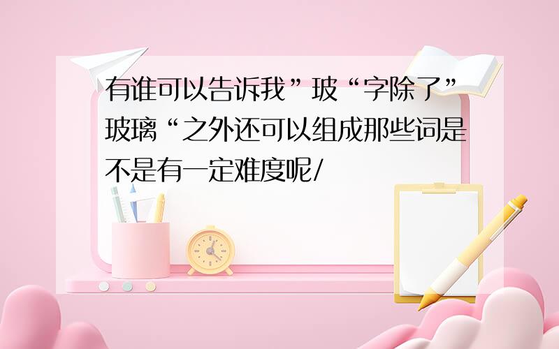 有谁可以告诉我”玻“字除了”玻璃“之外还可以组成那些词是不是有一定难度呢/