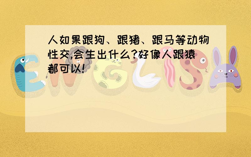 人如果跟狗、跟猪、跟马等动物性交,会生出什么?好像人跟猿都可以!