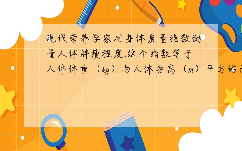 现代营养学家用身体质量指数衡量人体胖瘦程度,这个指数等于人体体重（kg）与人体身高（m）平方的商.对于成年人来说,身体质量指数在20~25之间,体重适中；身体质量指数低于18,体重过轻；