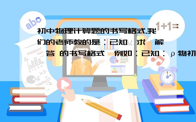 初中物理计算题的书写格式.我们的老师教的是：已知、求、解、答 的书写格式,例如：已知：ρ物初中物理计算题的书写格式.我们的老师教的是：已知、求、解、答 的书写格式,例如：已知