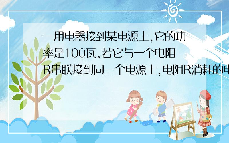 一用电器接到某电源上,它的功率是100瓦,若它与一个电阻R串联接到同一个电源上,电阻R消耗的电功率是9瓦.（R用>R）,求此时用电器的功率?（假设电源的电压保持不变）要求写出求解过程,