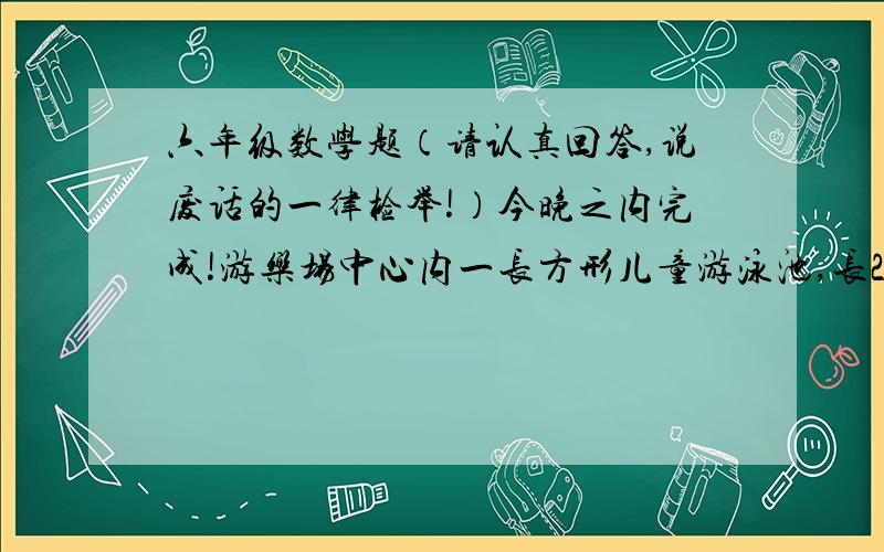 六年级数学题（请认真回答,说废话的一律检举!）今晚之内完成!游乐场中心内一长方形儿童游泳池,长25m,宽12.5m,深1.2m.如果用直径24cm的进水管向游泳池里注水,水流速度按每分钟100m计算,注满