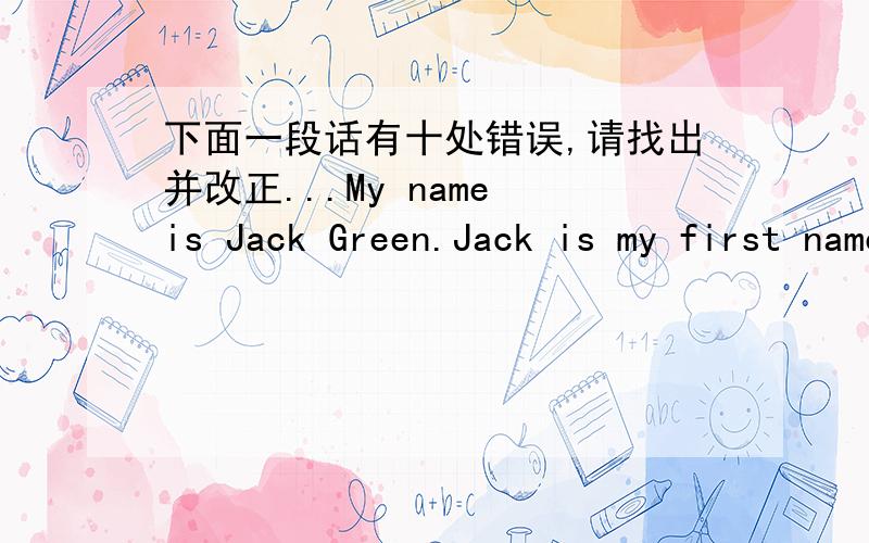 下面一段话有十处错误,请找出并改正...My name is Jack Green.Jack is my first name,and green is my last name.I a student.I am a English boy.I hasn't any sisters and brothers.My parents are forty.They names are Joe Green and May Green.My