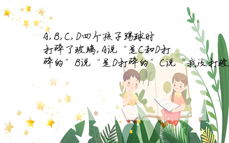 A,B,C,D四个孩子踢球时打碎了玻璃,A说“是C和D打碎的”B说“是D打碎的”C说“我没打破玻璃”D说不是我他们中只有一个人说了谎,问打碎玻璃的是谁?